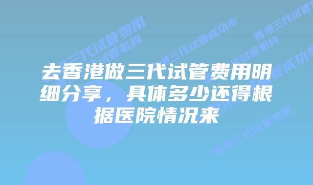 去香港做三代试管费用明细分享,具体多少还得根据医院情况来
