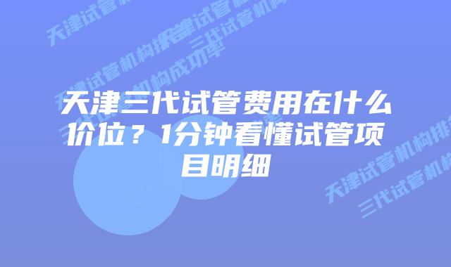 天津三代试管费用在什么价位？1分钟看懂试管项目明细
