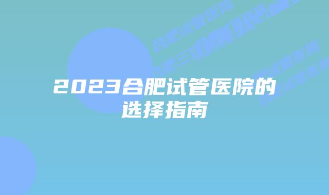 2023合肥试管医院的选择指南