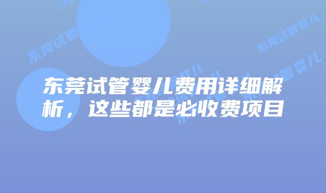 东莞试管婴儿费用详细解析，这些都是必收费项目