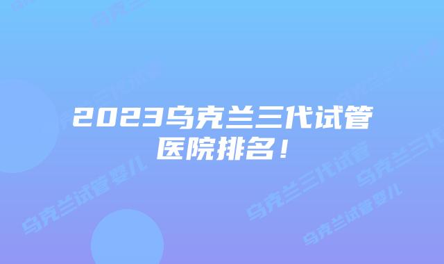 2023乌克兰三代试管医院排名!