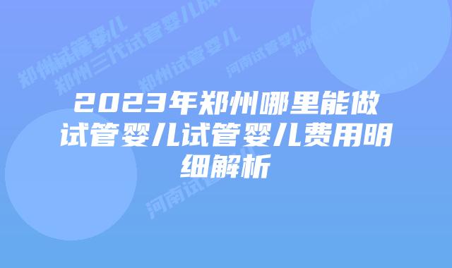 2023年郑州哪里能做试管婴儿试管婴儿费用明细解析