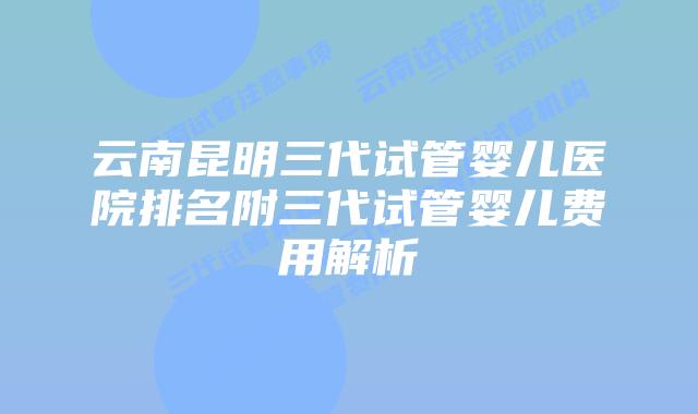 云南昆明三代试管婴儿医院排名附三代试管婴儿费用解析
