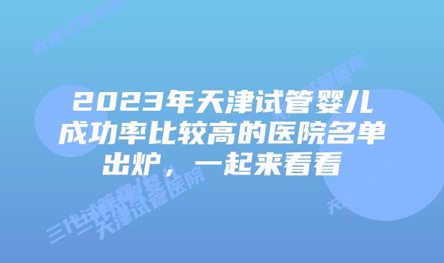 2023年天津试管婴儿成功率比较高的医院名单出炉,一起来看看