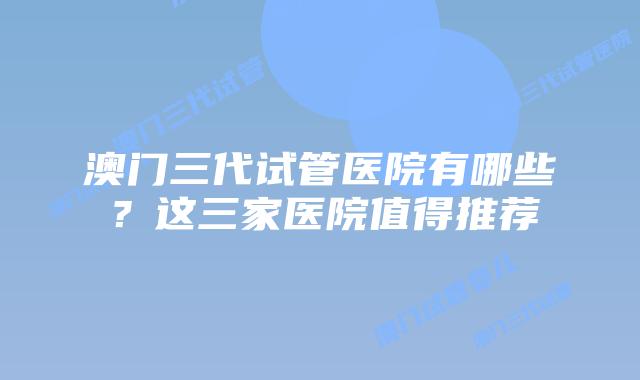 澳门三代试管医院有哪些?这三家医院值得推荐