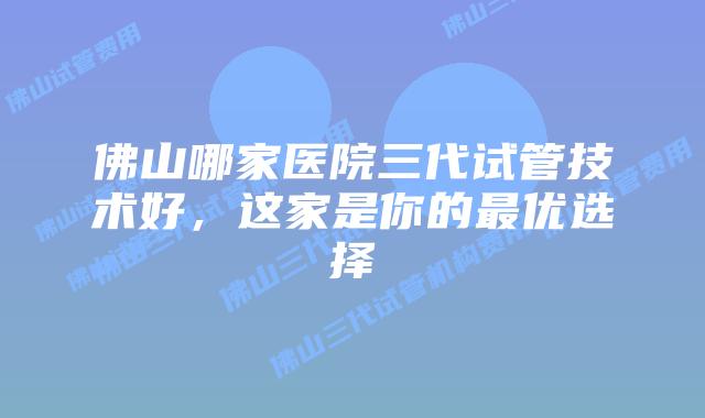 佛山哪家医院三代试管技术好，这家是你的最优选择