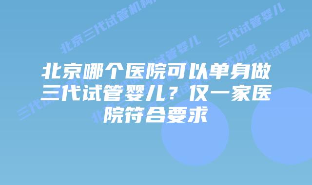 北京哪个医院可以单身做三代试管婴儿?仅一家医院符合要求