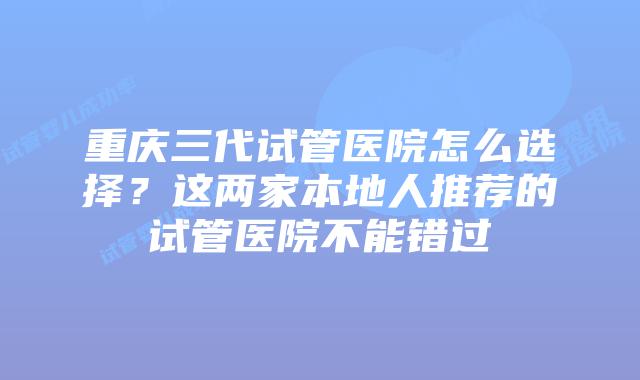重庆三代试管医院怎么选择？这两家本地人推荐的试管医院不能错过