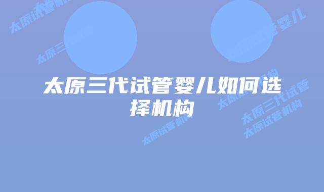 太原三代试管婴儿如何选择机构
