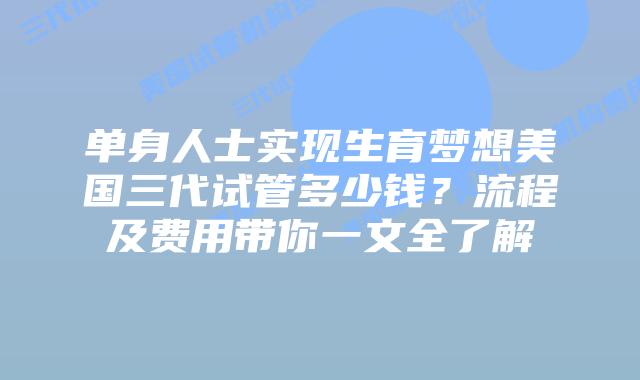 单身人士实现生育梦想美国三代试管多少钱？流程及费用带你一文全了解