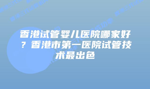 香港试管婴儿医院哪家好？香港市第一医院试管技术最出色