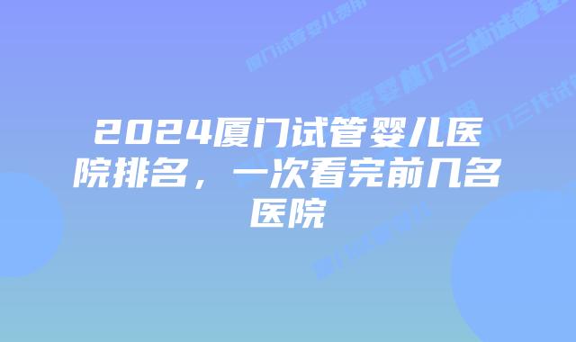 2024厦门试管婴儿医院排名，一次看完前几名医院