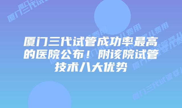 厦门三代试管成功率最高的医院公布！附该院试管技术八大优势
