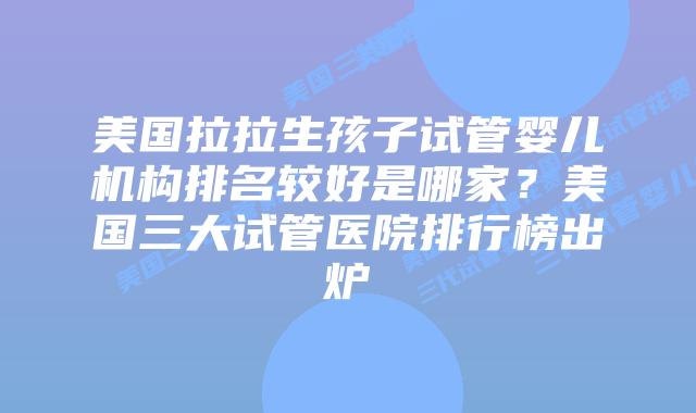 美国拉拉生孩子试管婴儿机构排名较好是哪家？美国三大试管医院排行榜出炉