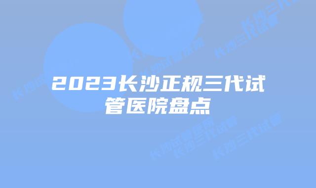 2023长沙正规三代试管医院盘点
