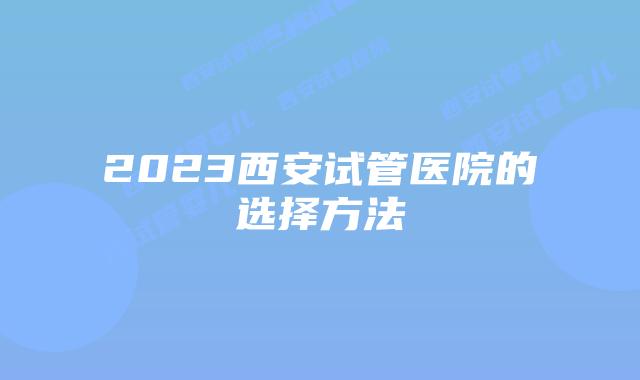 2023西安试管医院的选择方法