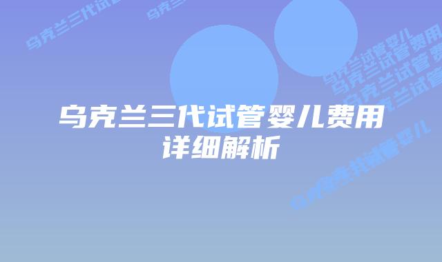 乌克兰三代试管婴儿费用详细解析