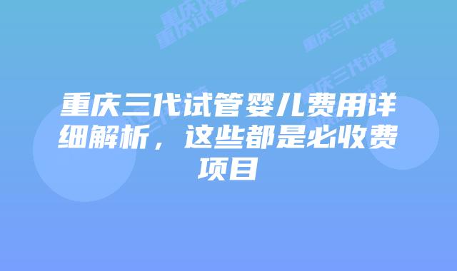 重庆三代试管婴儿费用详细解析，这些都是必收费项目