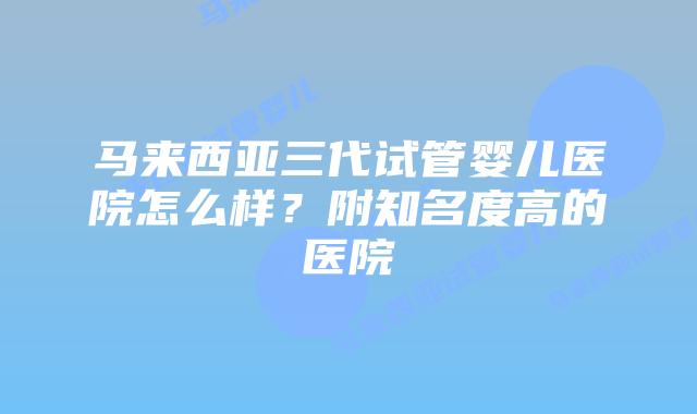 马来西亚三代试管婴儿医院怎么样？附知名度高的医院