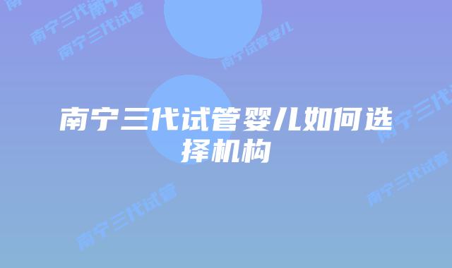 南宁三代试管婴儿如何选择机构