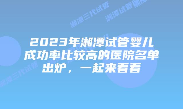 2023年湘潭试管婴儿成功率比较高的医院名单出炉，一起来看看
