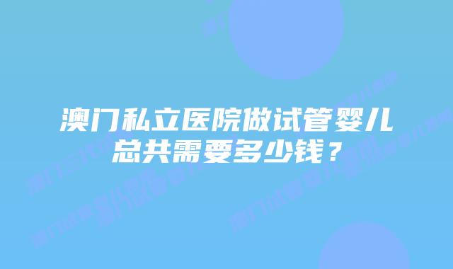 澳门私立医院做试管婴儿总共需要多少钱？