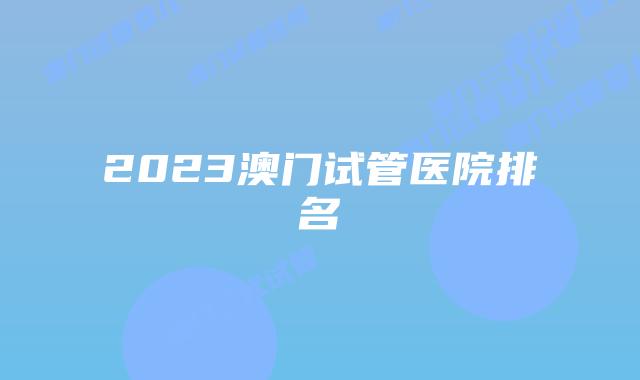 2023澳门试管医院排名