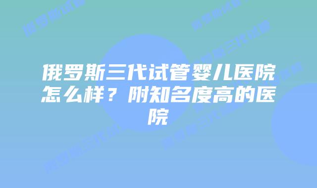 俄罗斯三代试管婴儿医院怎么样？附知名度高的医院