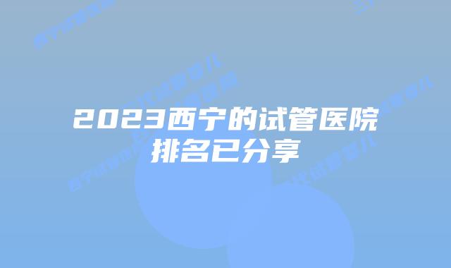 2023西宁的试管医院排名已分享
