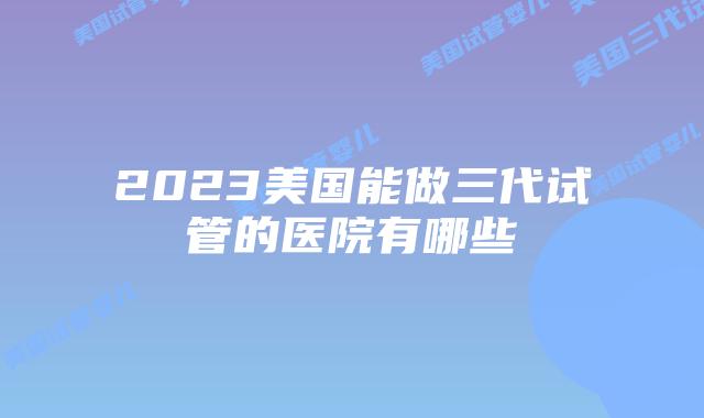 2023美国能做三代试管的医院有哪些