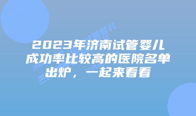 2023年济南试管婴儿成功率比较高的医院名单出炉,一起来看看