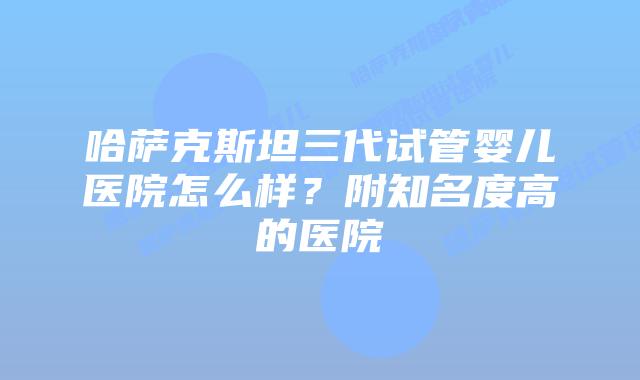 哈萨克斯坦三代试管婴儿医院怎么样？附知名度高的医院