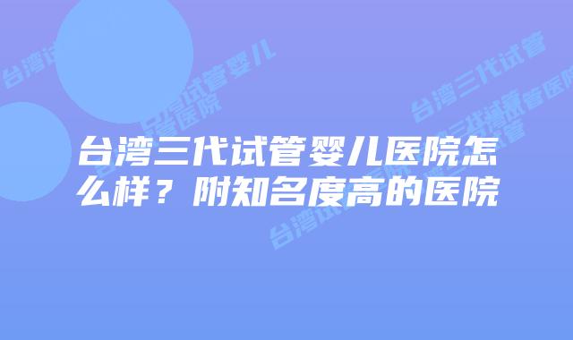 台湾三代试管婴儿医院怎么样?附知名度高的医院