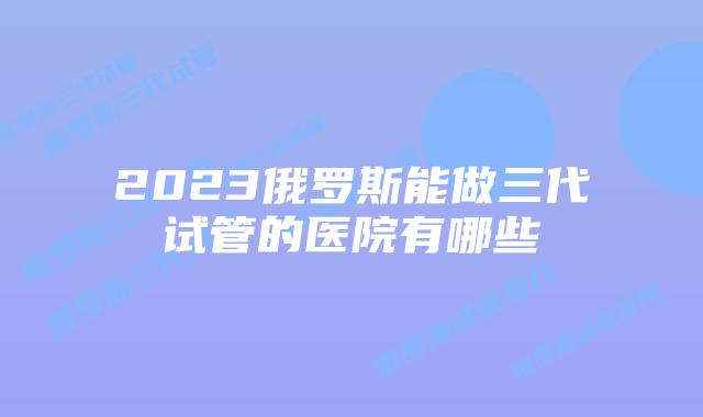 2023俄罗斯能做三代试管的医院有哪些