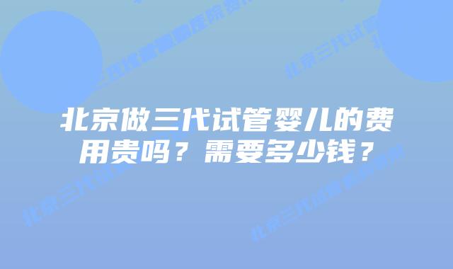 北京做三代试管婴儿的费用贵吗?需要多少钱?