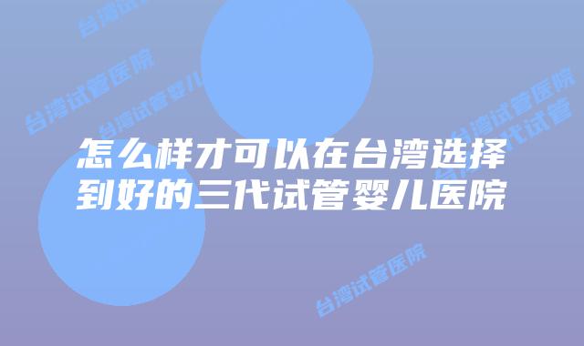 怎么样才可以在台湾选择到好的三代试管婴儿医院