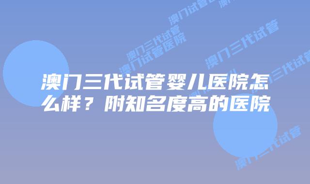 澳门三代试管婴儿医院怎么样？附知名度高的医院