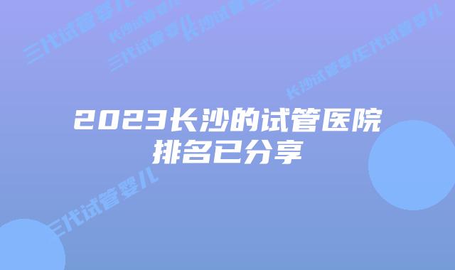 2023长沙的试管医院排名已分享