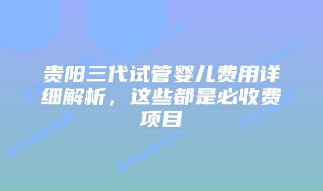 贵阳三代试管婴儿费用详细解析，这些都是必收费项目