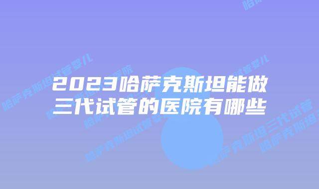 2023哈萨克斯坦能做三代试管的医院有哪些