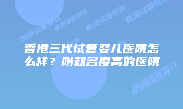 香港三代试管婴儿医院怎么样?附知名度高的医院