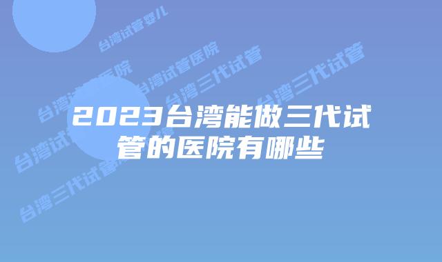 2023台湾能做三代试管的医院有哪些