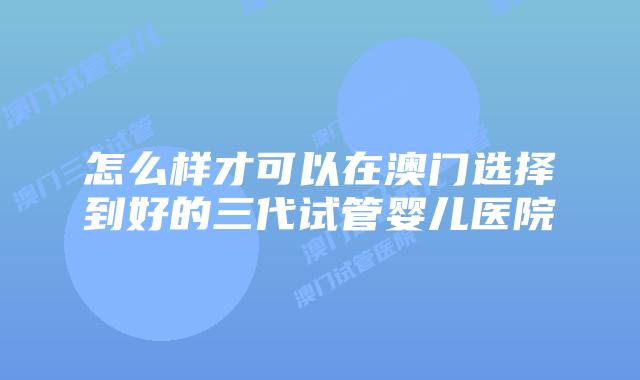 怎么样才可以在澳门选择到好的三代试管婴儿医院
