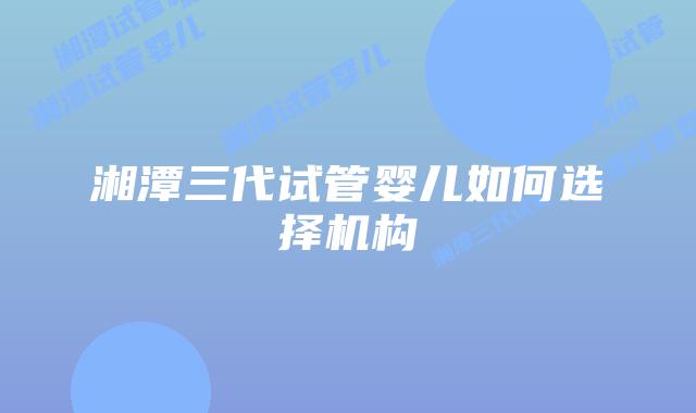 湘潭三代试管婴儿如何选择机构