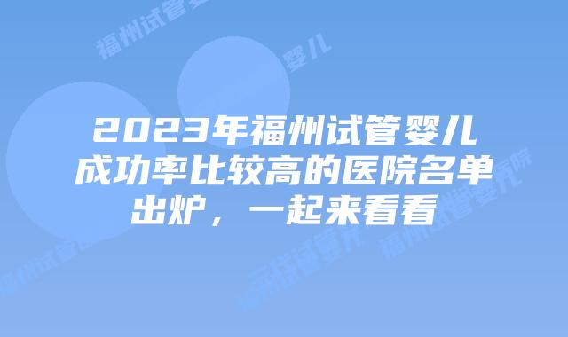 2023年福州试管婴儿成功率比较高的医院名单出炉,一起来看看