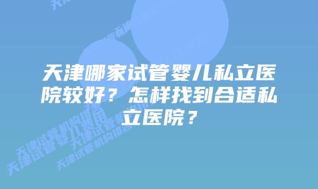 天津哪家试管婴儿私立医院较好？怎样找到合适私立医院？