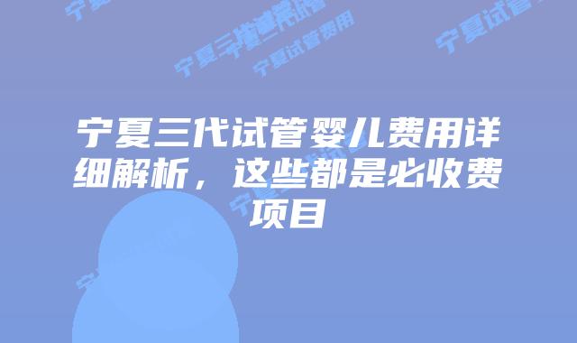 宁夏三代试管婴儿费用详细解析，这些都是必收费项目