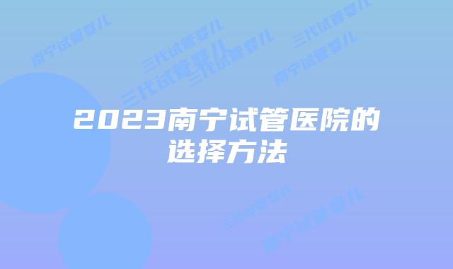 2023南宁试管医院的选择方法