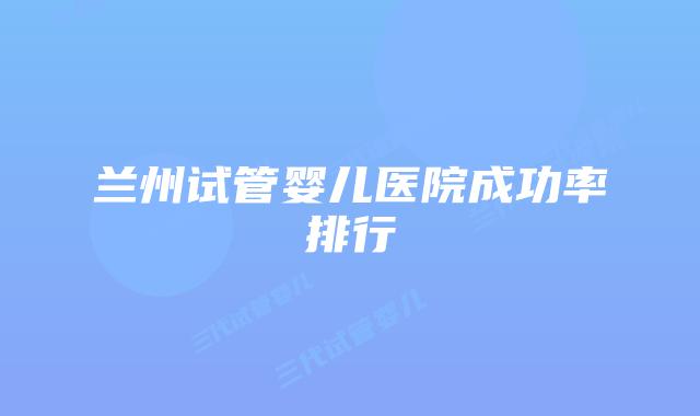 兰州试管婴儿医院成功率排行