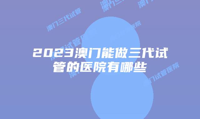 2023澳门能做三代试管的医院有哪些